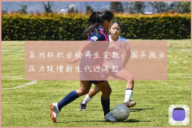 亚洲杯积分榜再生变数，国乒抢分压力陡增新生代迎考验 - 500彩票网