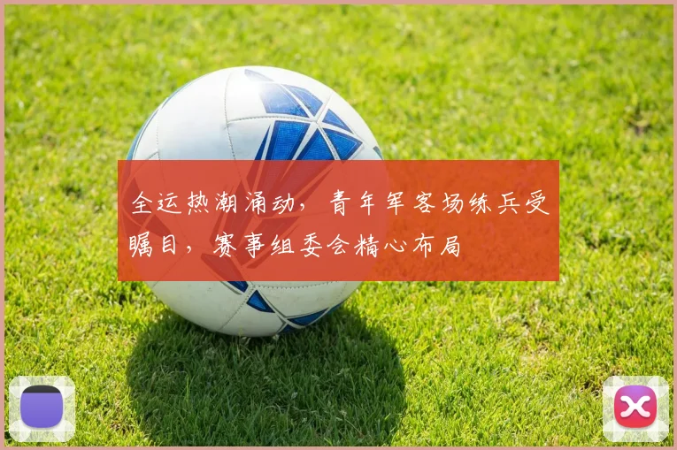 全运热潮涌动,青年军客场练兵受瞩目,赛事组委会精心布局