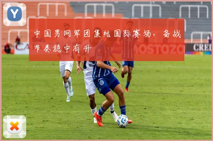 中国男网军团集结国际赛场，备战节奏稳中有升 - 500彩票网