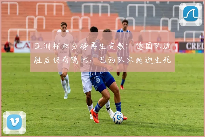 亚洲杯积分榜再生变数：德国队连胜后仍存隐忧，巴西队末轮迎生死战