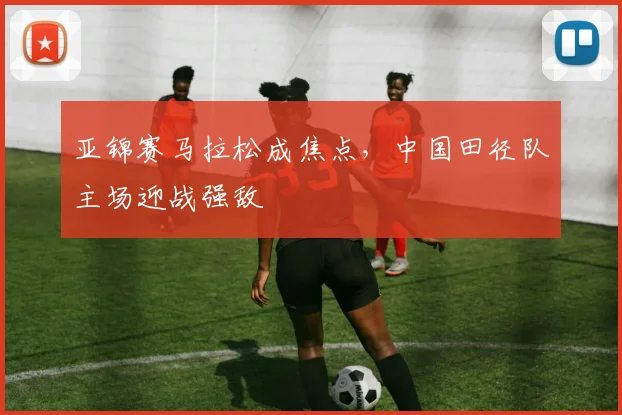 亚锦赛马拉松成焦点，中国田径队主场迎战强敌 - 500彩票网