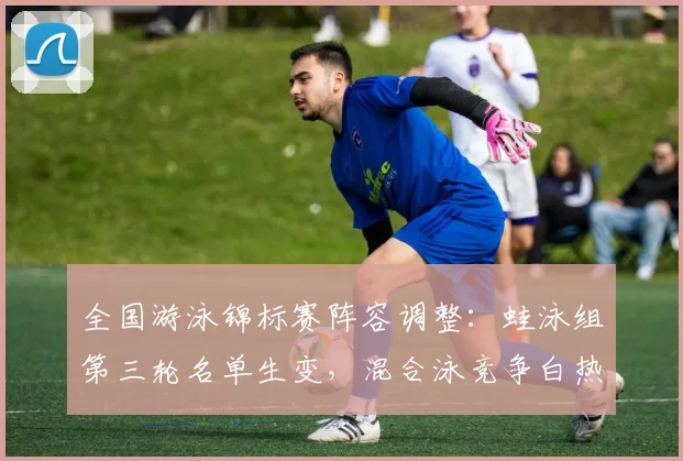 全国游泳锦标赛阵容调整：蛙泳组第三轮名单生变，混合泳竞争白热化