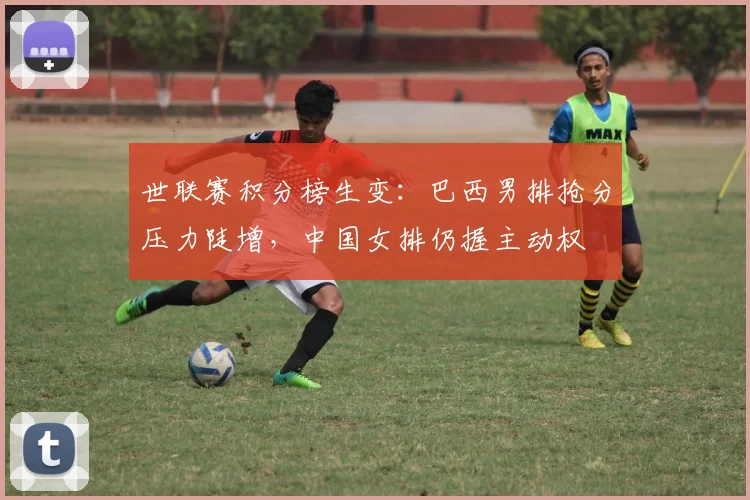 世联赛积分榜生变：巴西男排抢分压力陡增，中国女排仍握主动权
