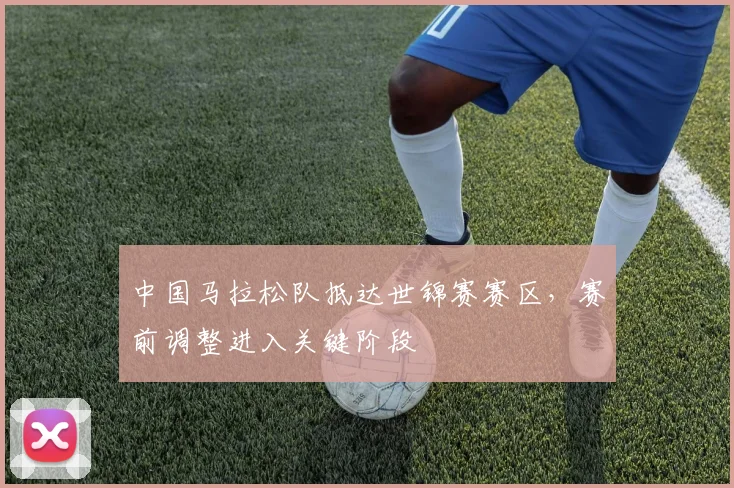 中国马拉松队抵达世锦赛赛区，赛前调整进入关键阶段 - 500彩票网
