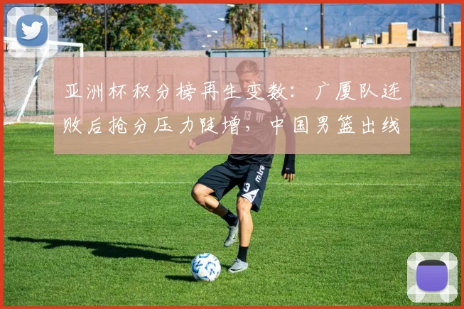 亚洲杯积分榜再生变数：广厦队连败后抢分压力陡增，中国男篮出线主动权仍在手