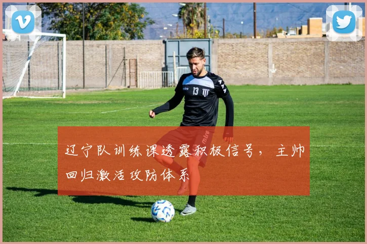 辽宁队训练课透露积极信号，主帅回归激活攻防体系