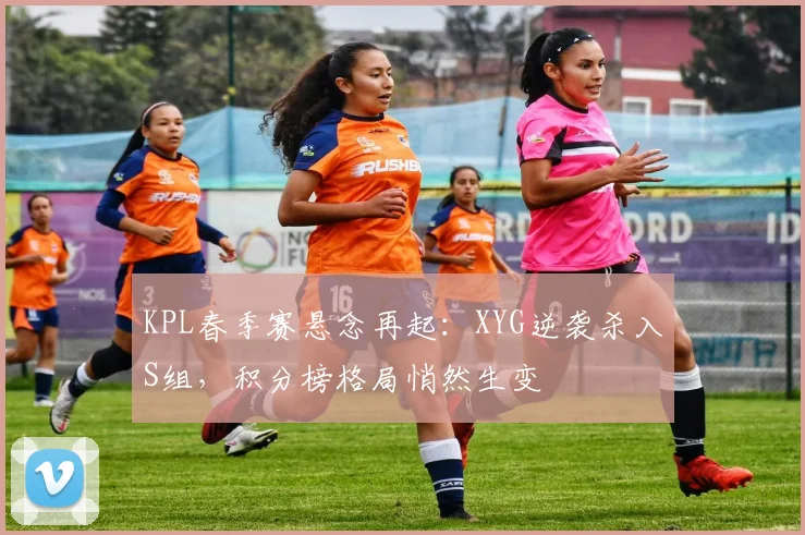 KPL春季赛悬念再起:XYG逆袭杀入S组,积分榜格局悄然生变