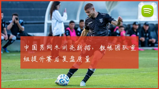 中国男网冬训亮新招，教练团队重组提升赛后复盘质量