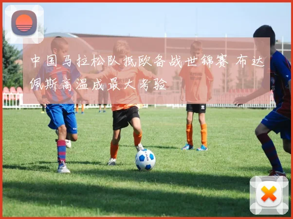 中国马拉松队抵欧备战世锦赛 布达佩斯高温成最大考验 - 500彩票网