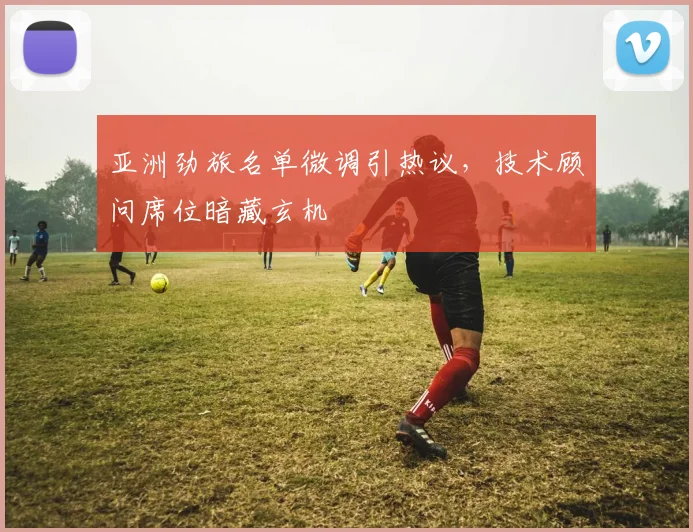 亚洲劲旅名单微调引热议，技术顾问席位暗藏玄机