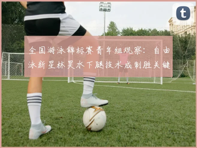 全国游泳锦标赛青年组观察：自由泳新星林昊水下腿技术成制胜关键 - 500彩票网