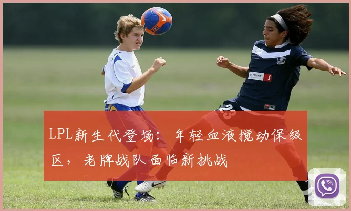 LPL新生代登场：年轻血液搅动保级区，老牌战队面临新挑战