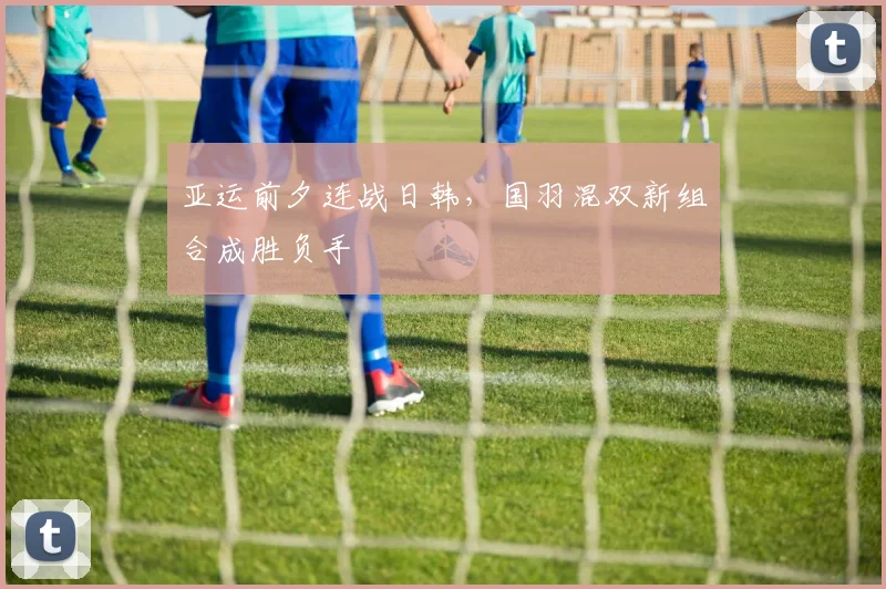 亚运前夕连战日韩，国羽混双新组合成胜负手 - 500彩票网