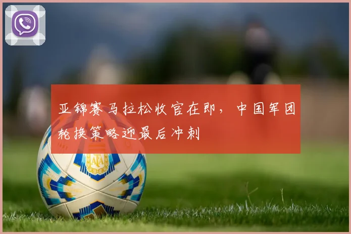 亚锦赛马拉松收官在即，中国军团轮换策略迎最后冲刺 - 500彩票网