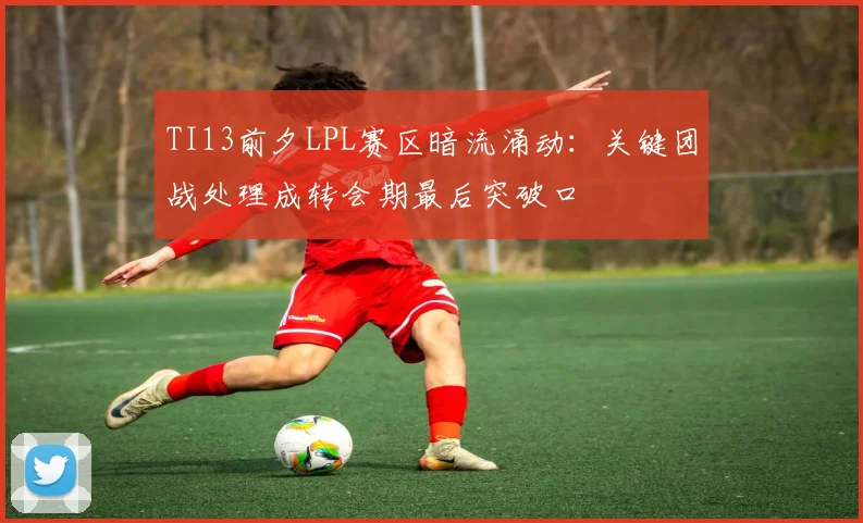 TI13前夕LPL赛区暗流涌动：关键团战处理成转会期最后突破口