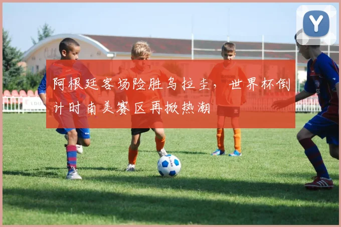 阿根廷客场险胜乌拉圭,世界杯倒计时南美赛区再掀热潮