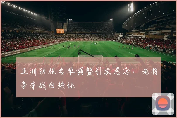 亚洲劲旅名单调整引发悬念，老将争夺战白热化 - 500彩票网