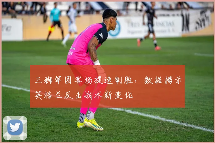 三狮军团客场提速制胜，数据揭示英格兰反击战术新变化