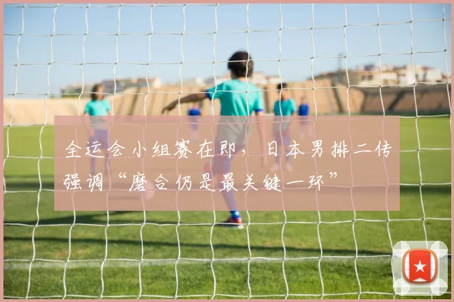 全运会小组赛在即，日本男排二传强调“磨合仍是最关键一环”