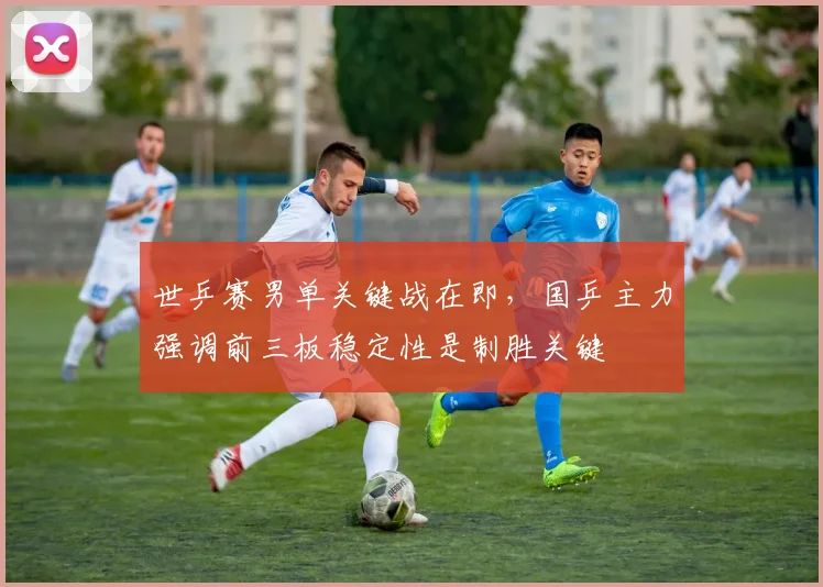 世乒赛男单关键战在即,国乒主力强调前三板稳定性是制胜关键