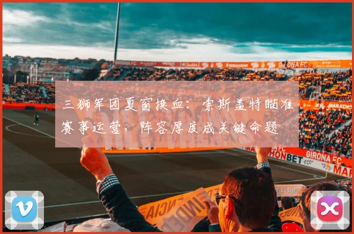 三狮军团夏窗换血:索斯盖特瞄准赛事运营,阵容厚度成关键命题