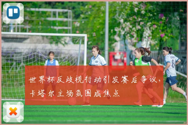 世界杯反歧视行动引发赛后争议,卡塔尔主场氛围成焦点