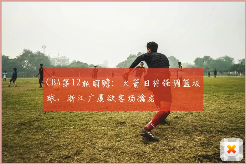 CBA第12轮前瞻：火箭旧将强调篮板球，浙江广厦欲客场擒龙