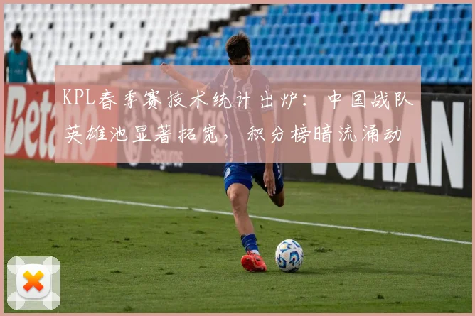KPL春季赛技术统计出炉：中国战队英雄池显著拓宽，积分榜暗流涌动