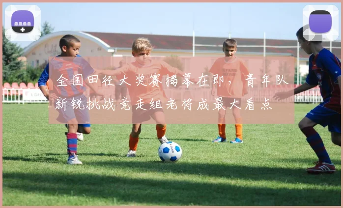 全国田径大奖赛揭幕在即，青年队新锐挑战竞走组老将成最大看点 - 500彩票网