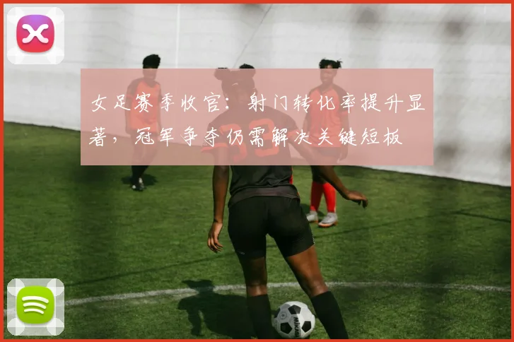 女足赛季收官：射门转化率提升显著，冠军争夺仍需解决关键短板