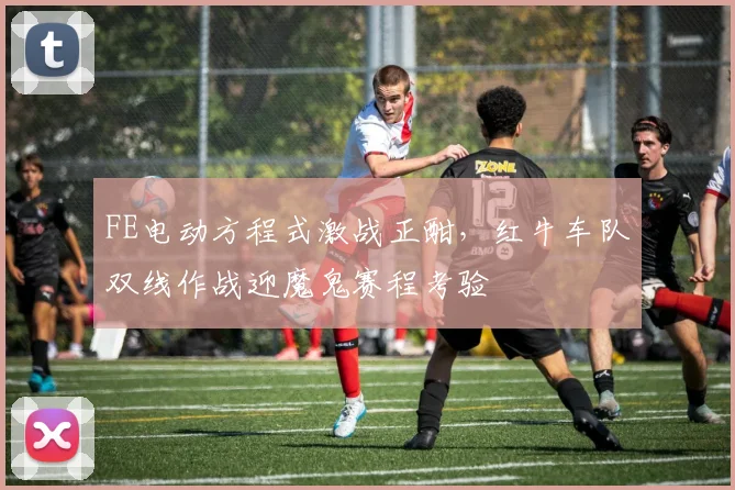 FE电动方程式激战正酣，红牛车队双线作战迎魔鬼赛程考验