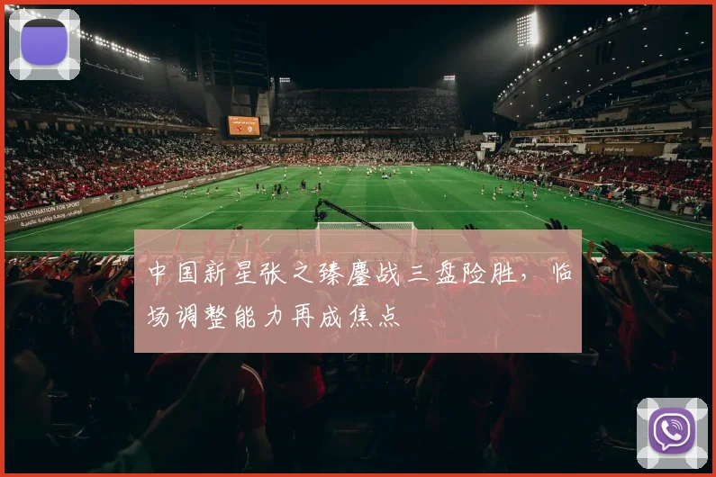 中国新星张之臻鏖战三盘险胜,临场调整能力再成焦点