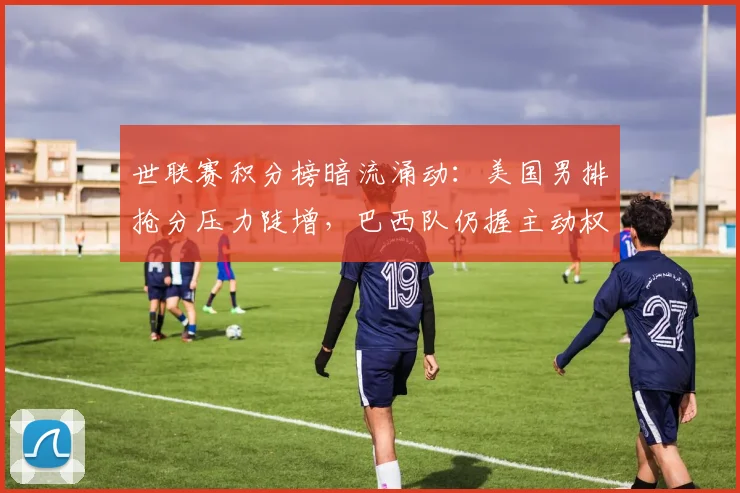世联赛积分榜暗流涌动:美国男排抢分压力陡增,巴西队仍握主动权