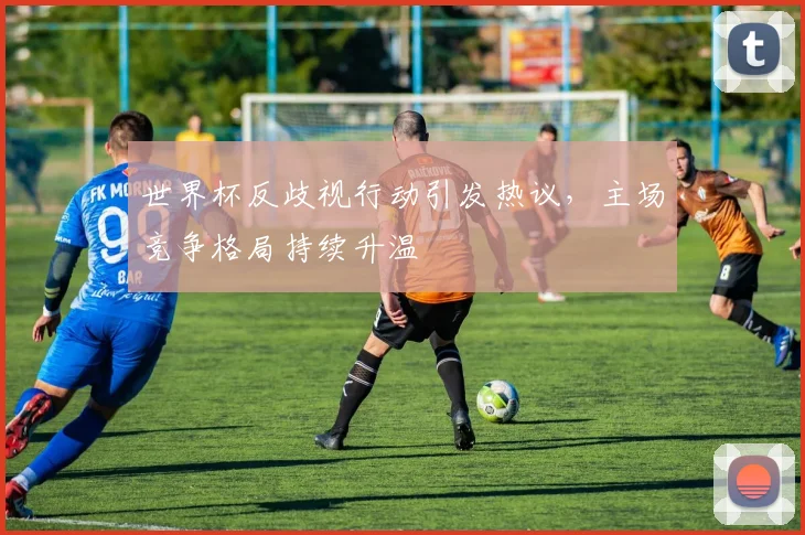 世界杯反歧视行动引发热议，主场竞争格局持续升温