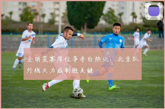 全明星赛席位争夺白热化,北京队外线火力成制胜关键