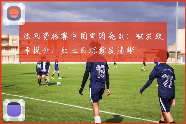 法网资格赛中国军团亮剑：破发效率提升，红土目标愈发清晰
