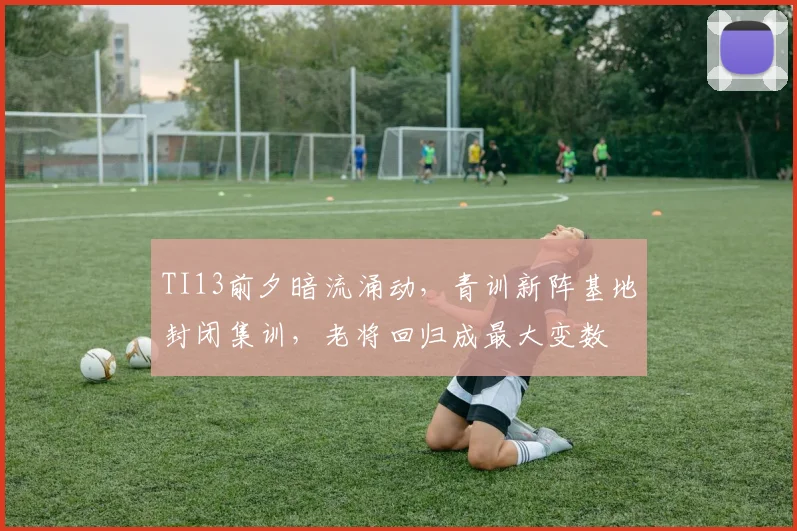 TI13前夕暗流涌动，青训新阵基地封闭集训，老将回归成最大变数