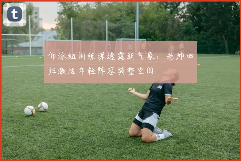 仰泳组训练课透露新气象，老帅回归激活年轻阵容调整空间 - 500彩票网