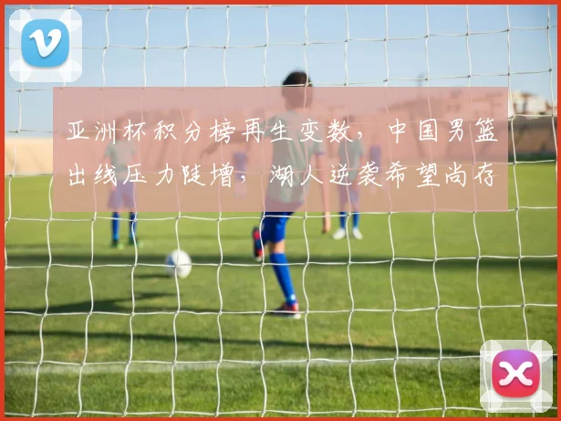 亚洲杯积分榜再生变数，中国男篮出线压力陡增，湖人逆袭希望尚存 - 500彩票网
