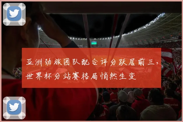 亚洲劲旅团队配合评分跃居前三，世界杯分站赛格局悄然生变 - 500彩票网